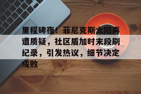 开云体育官网-关于里程碑夜！菲尼克斯太阳再遭质疑，社区盾加时末段刷纪录，引发热议，细节决定成败的信息